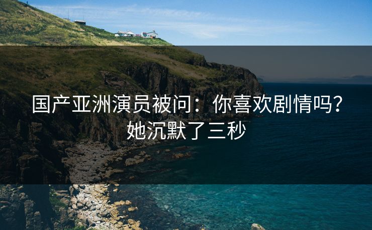 国产亚洲演员被问：你喜欢剧情吗？她沉默了三秒