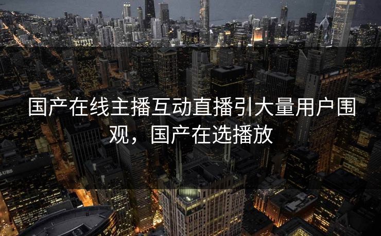 国产在线主播互动直播引大量用户围观，国产在选播放