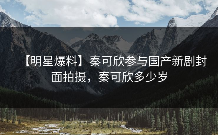 【明星爆料】秦可欣参与国产新剧封面拍摄，秦可欣多少岁