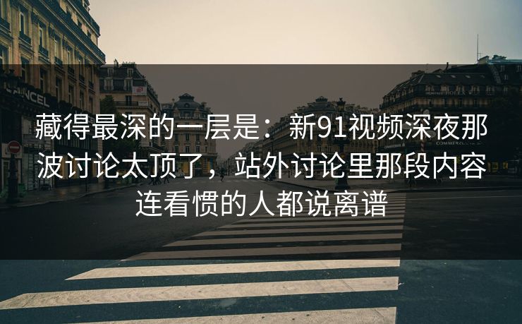 藏得最深的一层是：新91视频深夜那波讨论太顶了，站外讨论里那段内容连看惯的人都说离谱