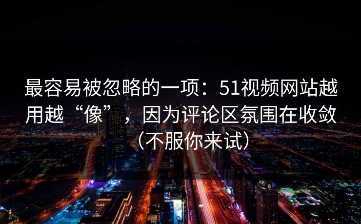 最容易被忽略的一项：51视频网站越用越“像”，因为评论区氛围在收敛（不服你来试）