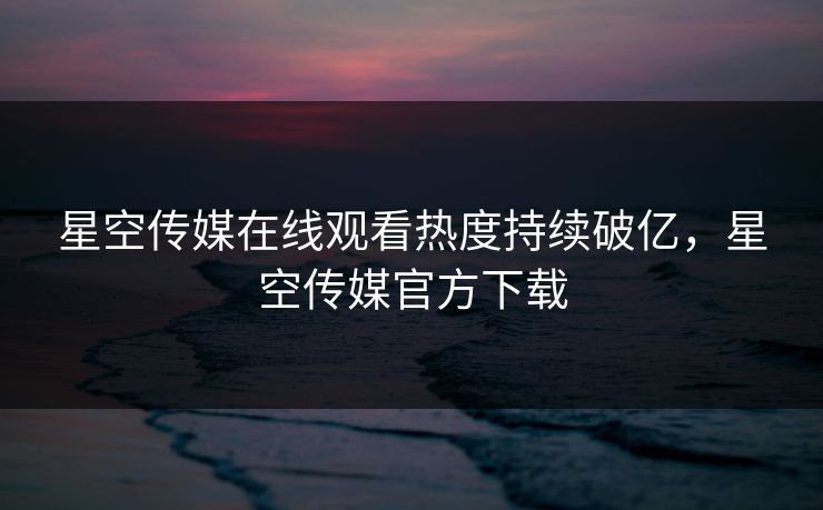 星空传媒在线观看热度持续破亿，星空传媒官方下载