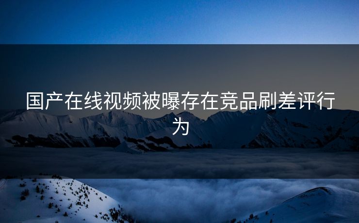 国产在线视频被曝存在竞品刷差评行为