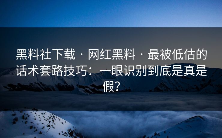 黑料社下载 · 网红黑料 · 最被低估的话术套路技巧：一眼识别到底是真是假？