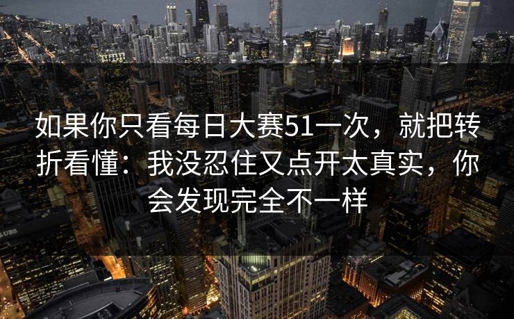 如果你只看每日大赛51一次，就把转折看懂：我没忍住又点开太真实，你会发现完全不一样