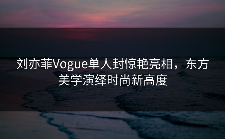 刘亦菲Vogue单人封惊艳亮相，东方美学演绎时尚新高度