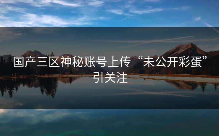 国产三区神秘账号上传“未公开彩蛋”引关注
