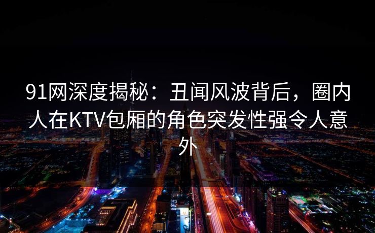 91网深度揭秘:丑闻风波背后,圈内人在KTV包厢的角色突发性强令人意外 91网深度揭秘:丑闻风波背后,圈内人在KTV包厢的角色突发性强令人意外