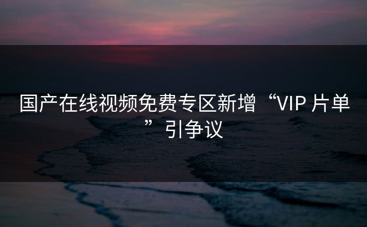 国产在线视频免费专区新增“VIP 片单”引争议 国产在线视频免费专区新增“VIP 片单”引争议