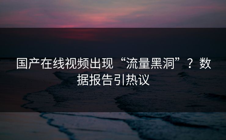 国产在线视频出现“流量黑洞”?数据报告引热议 国产在线视频出现“流量黑洞”?数据报告引热议