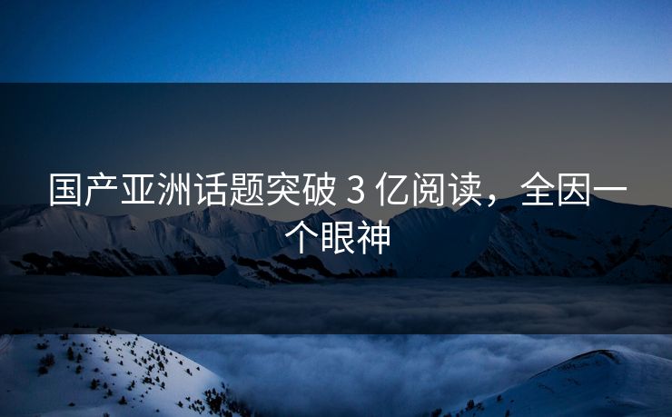 国产亚洲话题突破 3 亿阅读，全因一个眼神