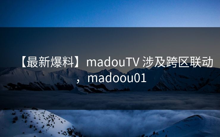 【最新爆料】madouTV 涉及跨区联动，madoou01