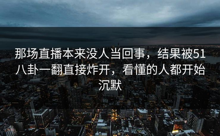 那场直播本来没人当回事，结果被51八卦一翻直接炸开，看懂的人都开始沉默