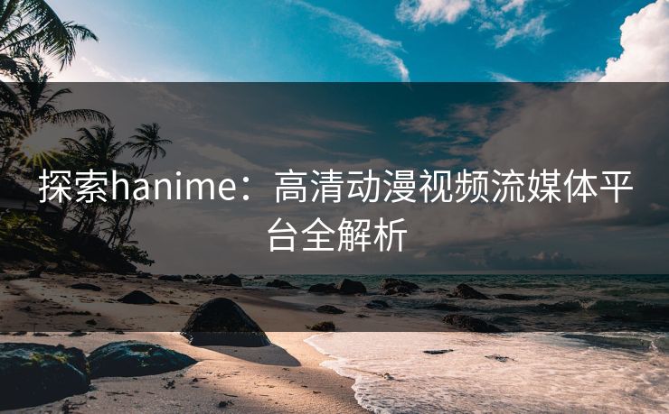 探索hanime：高清动漫视频流媒体平台全解析