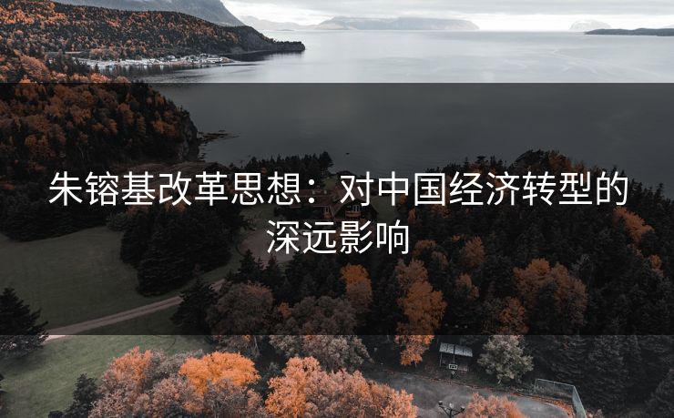 朱镕基改革思想:对中国经济转型的深远影响 朱镕基改革思想:对中国经济转型的深远影响
