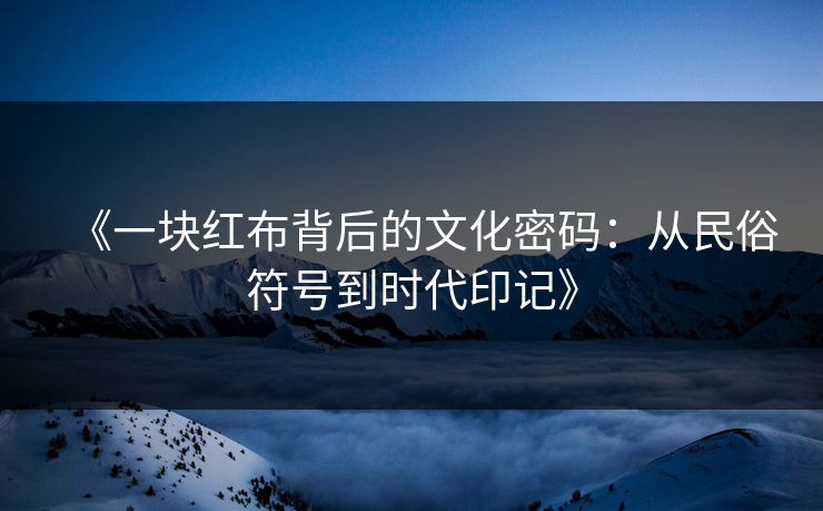《一块红布背后的文化密码:从民俗符号到时代印记》 《一块红布背后的文化密码:从民俗符号到时代印记》
